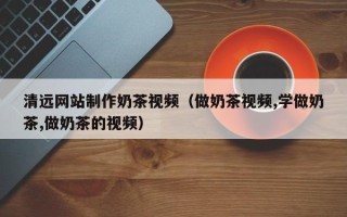 桐城清远网站制作奶茶视频（做奶茶视频,学做奶茶,做奶茶的视频）