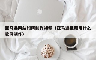 桐城亚马逊网站如何制作视频（亚马逊视频用什么软件制作）