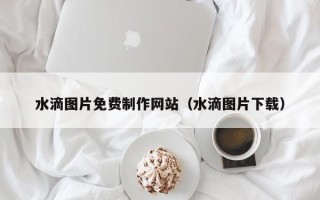 桐城水滴图片免费制作网站（水滴图片下载）